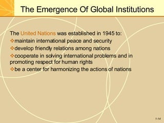 The Emergence Of Global Institutions
1-14
The United Nations was established in 1945 to:
maintain international peace and security
develop friendly relations among nations
cooperate in solving international problems and in
promoting respect for human rights
be a center for harmonizing the actions of nations
 