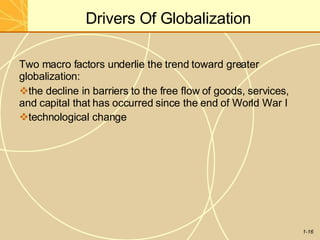 Drivers Of Globalization
1-16
Two macro factors underlie the trend toward greater
globalization:
the decline in barriers to the free flow of goods, services,
and capital that has occurred since the end of World War I
technological change
 