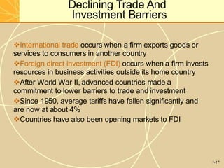 Declining Trade And
Investment Barriers
1-17
International trade occurs when a firm exports goods or
services to consumers in another country
Foreign direct investment (FDI) occurs when a firm invests
resources in business activities outside its home country
After World War II, advanced countries made a
commitment to lower barriers to trade and investment
Since 1950, average tariffs have fallen significantly and
are now at about 4%
Countries have also been opening markets to FDI
 