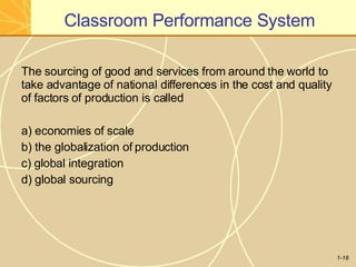 Classroom Performance System
1-18
The sourcing of good and services from around the world to
take advantage of national differences in the cost and quality
of factors of production is called
a) economies of scale
b) the globalization of production
c) global integration
d) global sourcing
 