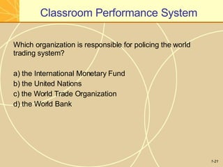 Classroom Performance System
1-21
Which organization is responsible for policing the world
trading system?
a) the International Monetary Fund
b) the United Nations
c) the World Trade Organization
d) the World Bank
 