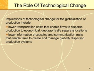 The Role Of Technological Change
1-23
Implications of technological change for the globalization of
production include:
lower transportation costs that enable firms to disperse
production to economical, geographically separate locations
lower information processing and communication costs
that enable firms to create and manage globally dispersed
production systems
 