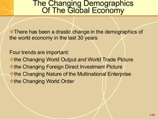 The Changing Demographics
Of The Global Economy
1-25
There has been a drastic change in the demographics of
the world economy in the last 30 years
Four trends are important:
the Changing World Output and World Trade Picture
the Changing Foreign Direct Investment Picture
the Changing Nature of the Multinational Enterprise
the Changing World Order
 