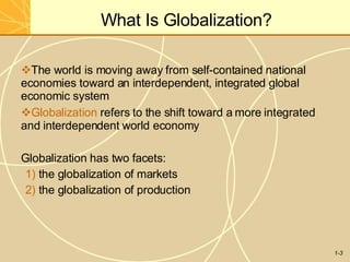What Is Globalization?
1-3
The world is moving away from self-contained national
economies toward an interdependent, integrated global
economic system
Globalization refers to the shift toward a more integrated
and interdependent world economy
Globalization has two facets:
1) the globalization of markets
2) the globalization of production
 