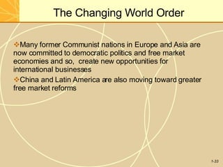 The Changing World Order
1-33
Many former Communist nations in Europe and Asia are
now committed to democratic politics and free market
economies and so, create new opportunities for
international businesses
China and Latin America are also moving toward greater
free market reforms
 
