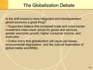 The Globalization Debate
1-36
Is the shift toward a more integrated and interdependent
global economy a good thing?
Supporters believe that increased trade and cross-border
investment mean lower prices for goods and services,
greater economic growth, higher consumer income, and
more jobs
Critics worry that globalization will cause job losses,
environmental degradation, and the cultural imperialism of
global media and MNEs
 