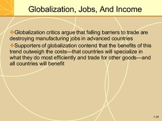 Globalization, Jobs, And Income
1-38
Globalization critics argue that falling barriers to trade are
destroying manufacturing jobs in advanced countries
Supporters of globalization contend that the benefits of this
trend outweigh the costs—that countries will specialize in
what they do most efficiently and trade for other goods—and
all countries will benefit
 