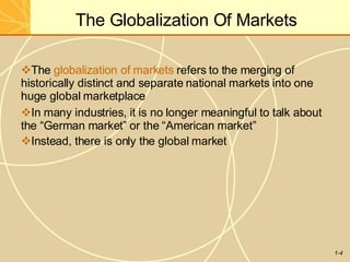 The Globalization Of Markets
1-4
The globalization of markets refers to the merging of
historically distinct and separate national markets into one
huge global marketplace
In many industries, it is no longer meaningful to talk about
the “German market” or the “American market”
Instead, there is only the global market
 