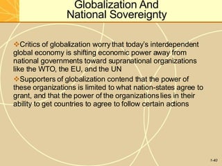 Globalization And
National Sovereignty
1-40
Critics of globalization worrythat today’s interdependent
global economy is shifting economic power away from
national governments toward supranational organizations
like the WTO, the EU, and the UN
Supporters of globalization contend that the power of
these organizations is limited to what nation-states agree to
grant, and that the power of the organizationslies in their
ability to get countries to agree to follow certain actions
 