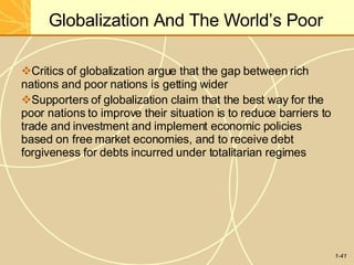 Globalization And The World’s Poor
1-41
Critics of globalization argue that the gap between rich
nations and poor nations is getting wider
Supporters of globalization claim that the best way for the
poor nations to improve their situation is to reduce barriers to
trade and investment and implement economic policies
based on free market economies, and to receive debt
forgiveness for debts incurred under totalitarian regimes
 
