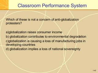 Classroom Performance System
1-42
Which of these is not a concern of anti-globalization
protesters?
a)globalization raises consumer income
b) globalization contributes to environmental degradation
c)globalization is causing a loss of manufacturing jobs in
developing countries
d) globalization implies a loss of national sovereignty
 