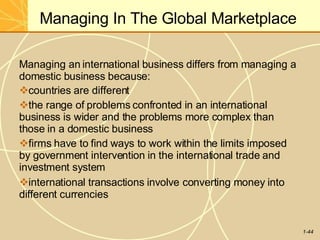 Managing In The Global Marketplace
1-44
Managing an international business differs from managing a
domestic business because:
countries are different
the range of problems confronted in an international
business is wider and the problems more complex than
those in a domestic business
firms have to find ways to work within the limits imposed
by government intervention in the international trade and
investment system
international transactions involve converting money into
different currencies
 