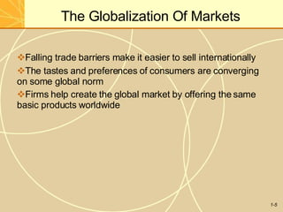 The Globalization Of Markets
1-5
Falling trade barriers make it easier to sell internationally
The tastes and preferences of consumers are converging
on some global norm
Firms help create the global market by offering the same
basic products worldwide
 