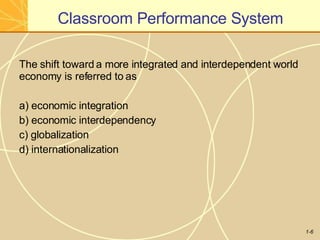 Classroom Performance System
1-6
The shift toward a more integrated and interdependent world
economy is referred to as
a) economic integration
b) economic interdependency
c) globalization
d) internationalization
 