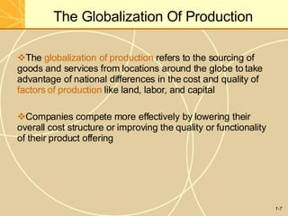 The Globalization Of Production
1-7
The globalization of production refers to the sourcing of
goods and services from locations around the globe to take
advantage of national differences in the cost and quality of
factors of production like land, labor, and capital
Companies compete more effectively by lowering their
overall cost structure or improving the quality or functionality
of their product offering
 