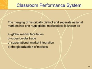 Classroom Performance System
1-8
The merging of historically distinct and separate national
markets into one huge global marketplace is known as
a) global market facilitation
b) cross-border trade
c) supranational market integration
d) the globalization of markets
 