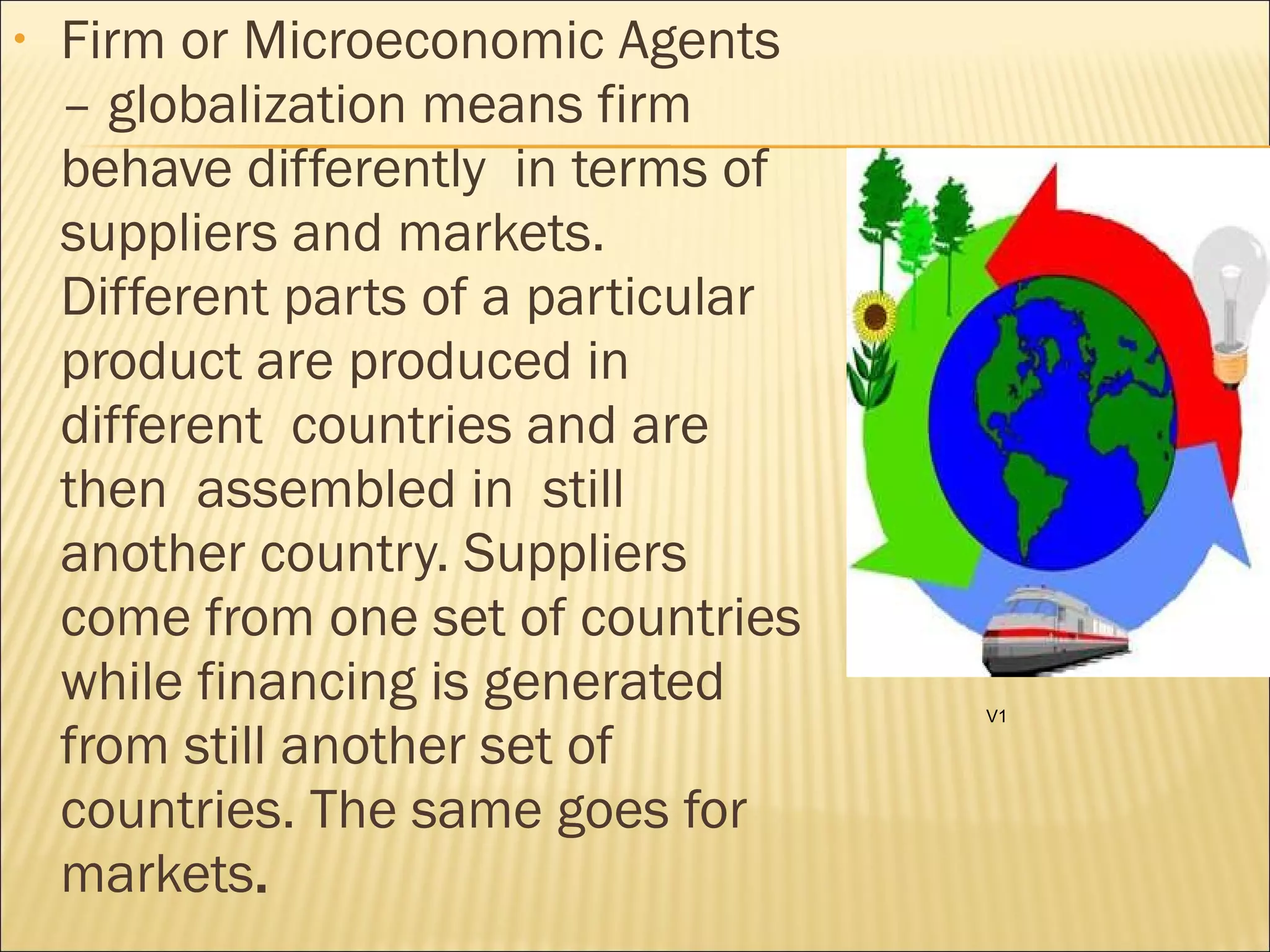 • Firm or Microeconomic Agents
– globalization means firm
behave differently in terms of
suppliers and markets.
Different parts of a particular
product are produced in
different countries and are
then assembled in still
another country. Suppliers
come from one set of countries
while financing is generated
from still another set of
countries. The same goes for
markets.
V1
 