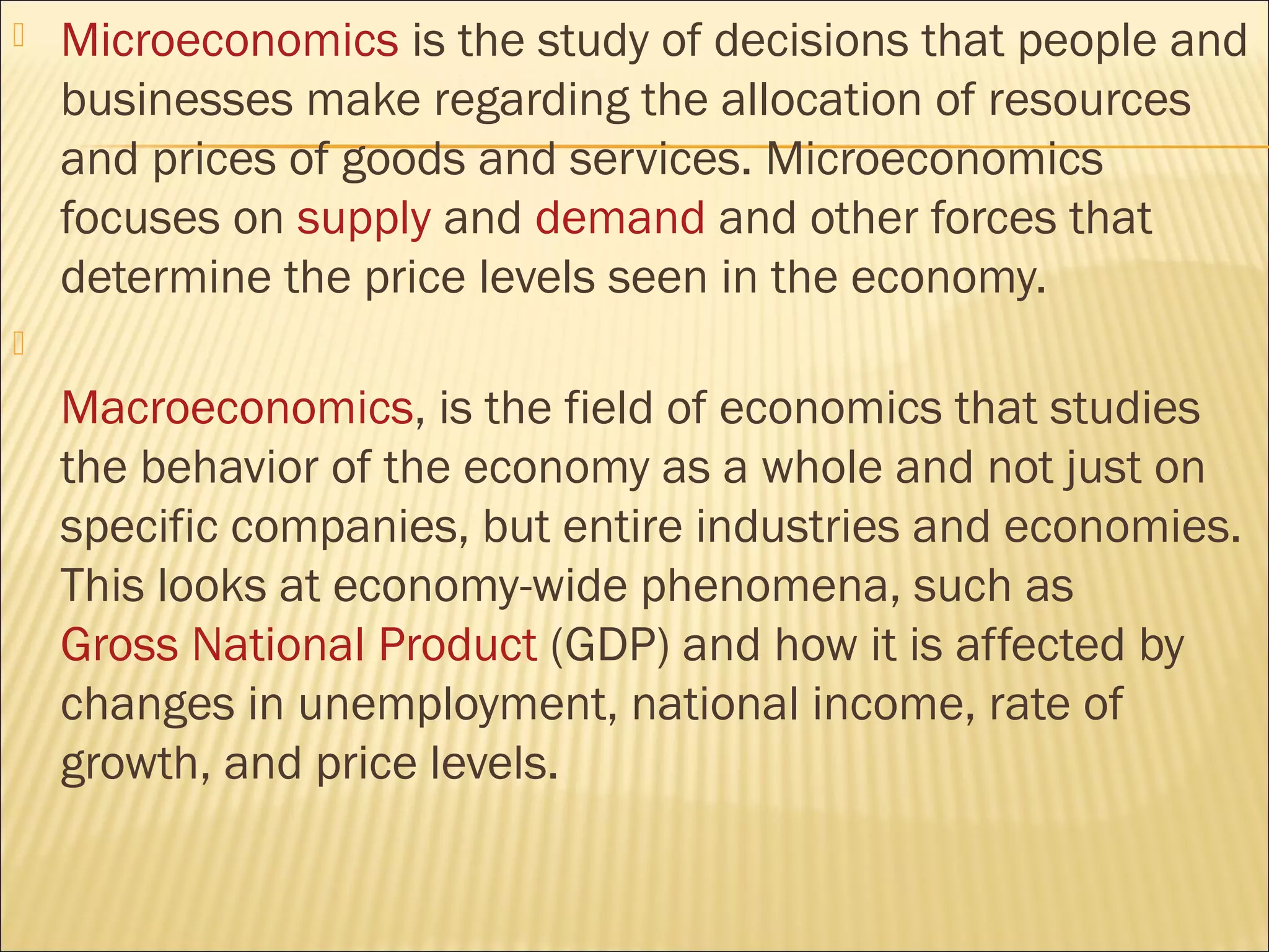  Microeconomics is the study of decisions that people and
businesses make regarding the allocation of resources
and prices of goods and services. Microeconomics
focuses on supply and demand and other forces that
determine the price levels seen in the economy.

Macroeconomics, is the field of economics that studies
the behavior of the economy as a whole and not just on
specific companies, but entire industries and economies.
This looks at economy-wide phenomena, such as
Gross National Product (GDP) and how it is affected by
changes in unemployment, national income, rate of
growth, and price levels.
 