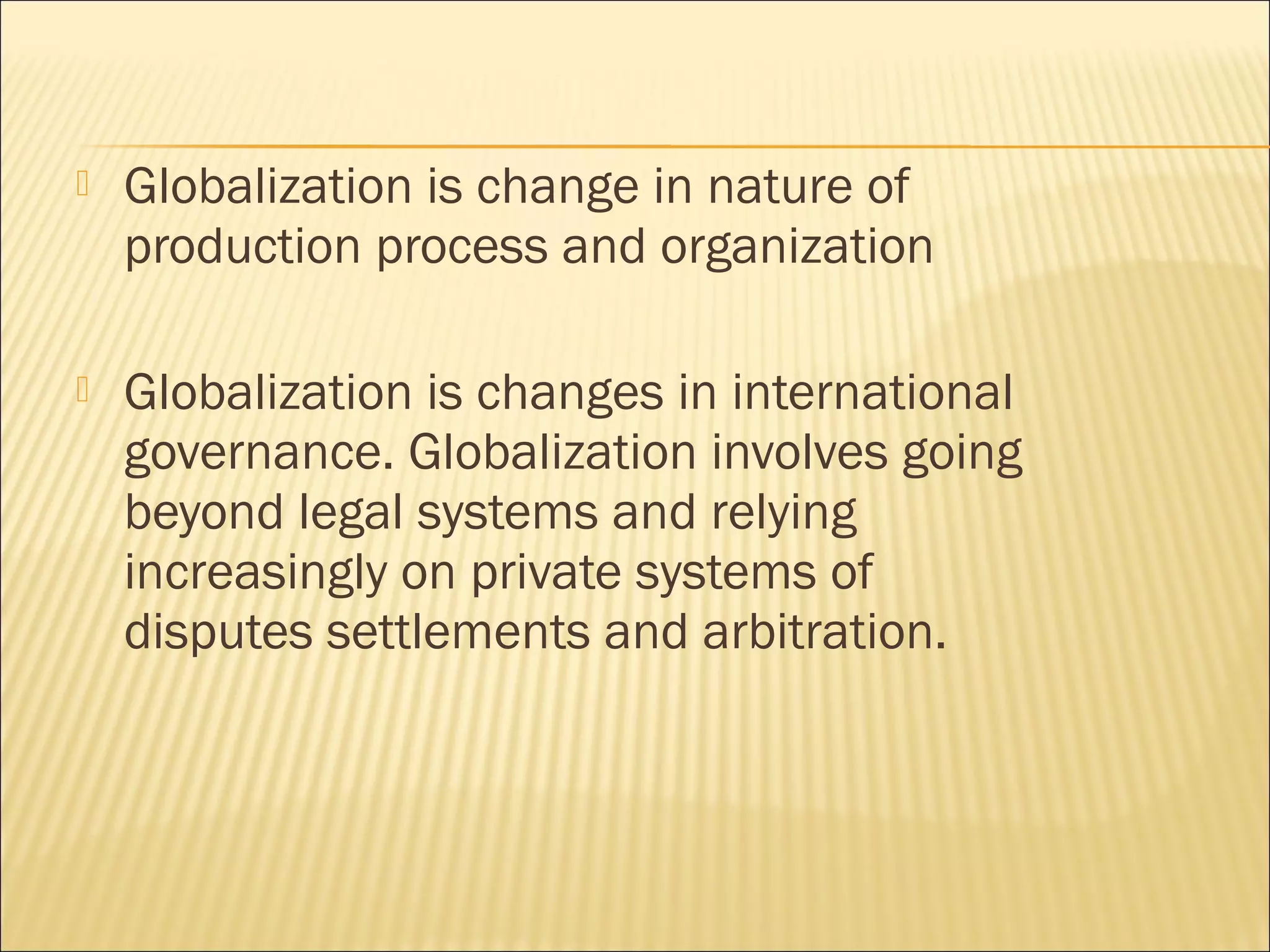 Globalization is change in nature of
production process and organization
 Globalization is changes in international
governance. Globalization involves going
beyond legal systems and relying
increasingly on private systems of
disputes settlements and arbitration.
 