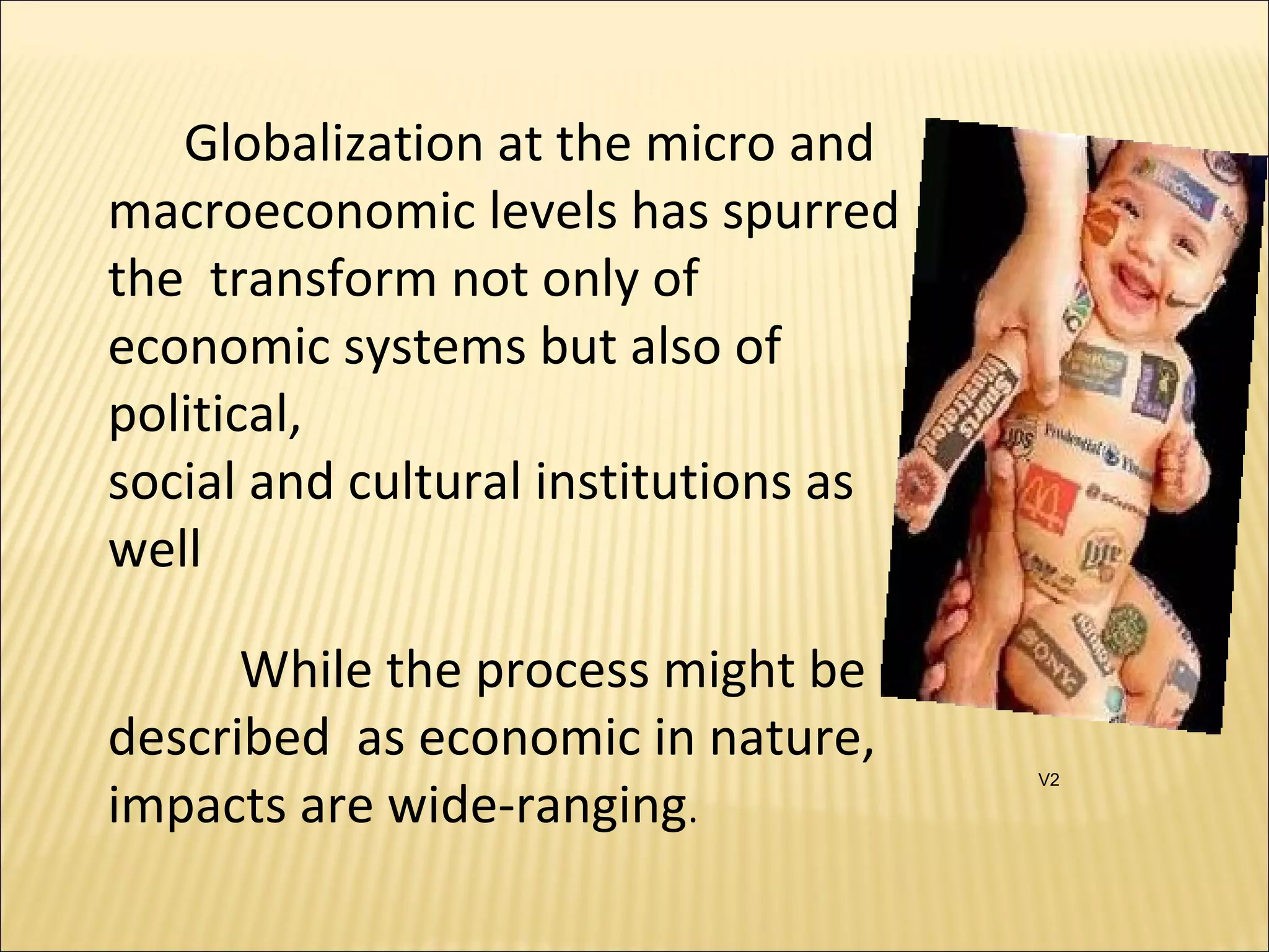 Globalization at the micro and
macroeconomic levels has spurred
the transform not only of
economic systems but also of
political,
social and cultural institutions as
well
While the process might be
described as economic in nature,
impacts are wide-ranging.
V2
 