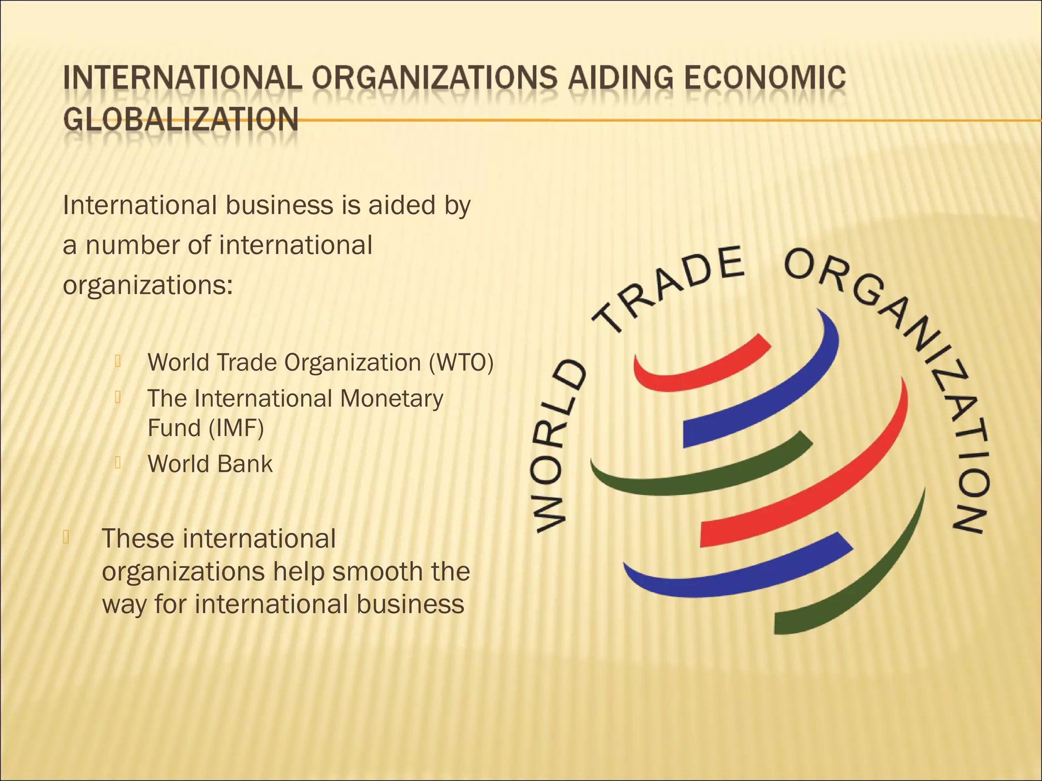 International business is aided by
a number of international
organizations:
 World Trade Organization (WTO)
 The International Monetary
Fund (IMF)
 World Bank
 These international
organizations help smooth the
way for international business
 