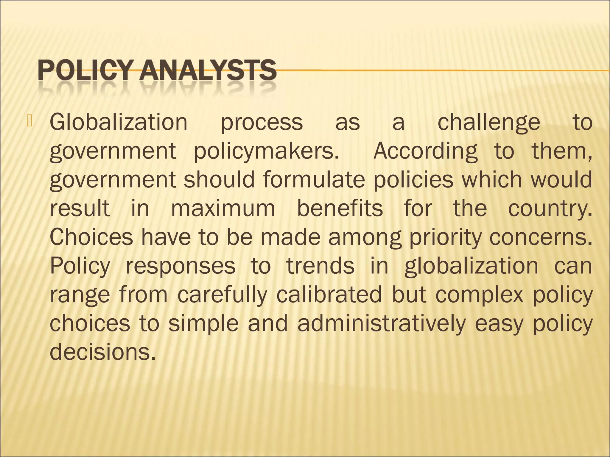 Globalization process as a challenge to
government policymakers. According to them,
government should formulate policies which would
result in maximum benefits for the country.
Choices have to be made among priority concerns.
Policy responses to trends in globalization can
range from carefully calibrated but complex policy
choices to simple and administratively easy policy
decisions. 
 