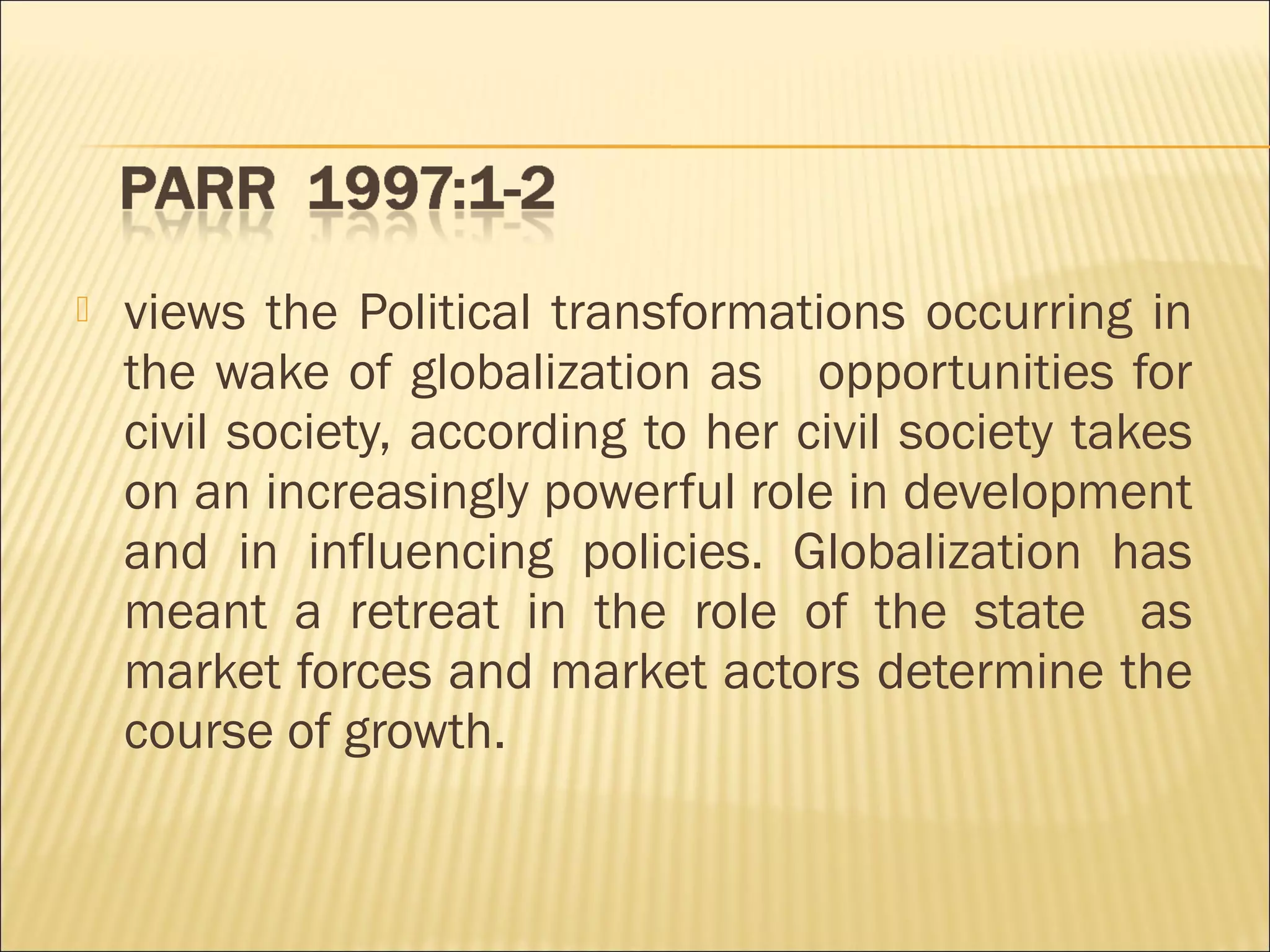  views the Political transformations occurring in
the wake of globalization as opportunities for
civil society, according to her civil society takes
on an increasingly powerful role in development
and in influencing policies. Globalization has
meant a retreat in the role of the state as
market forces and market actors determine the
course of growth.
 
