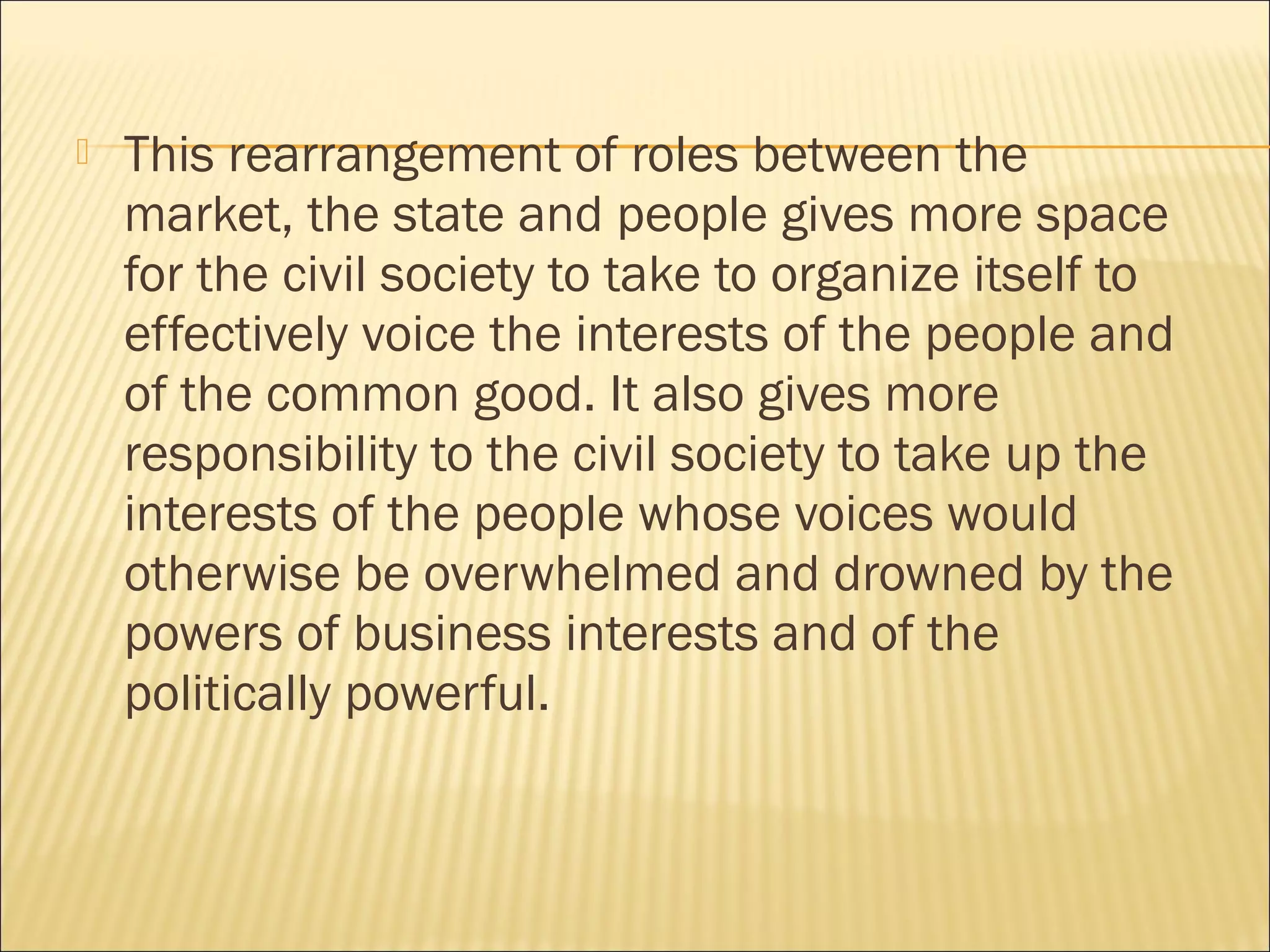  This rearrangement of roles between the
market, the state and people gives more space
for the civil society to take to organize itself to
effectively voice the interests of the people and
of the common good. It also gives more
responsibility to the civil society to take up the
interests of the people whose voices would
otherwise be overwhelmed and drowned by the
powers of business interests and of the
politically powerful.
 