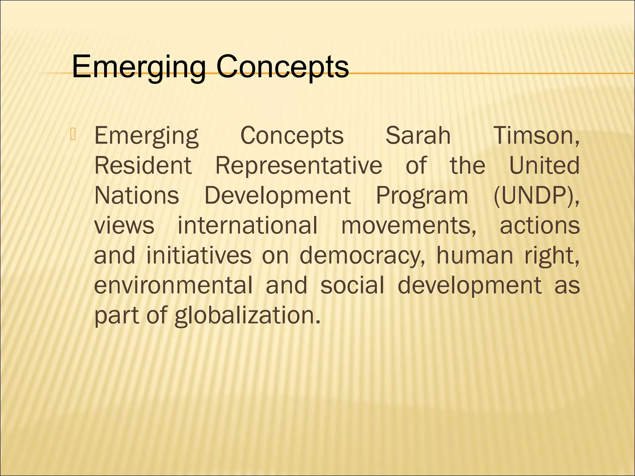  Emerging Concepts Sarah Timson,
Resident Representative of the United
Nations Development Program (UNDP),
views international movements, actions
and initiatives on democracy, human right,
environmental and social development as
part of globalization.
Emerging Concepts
 
