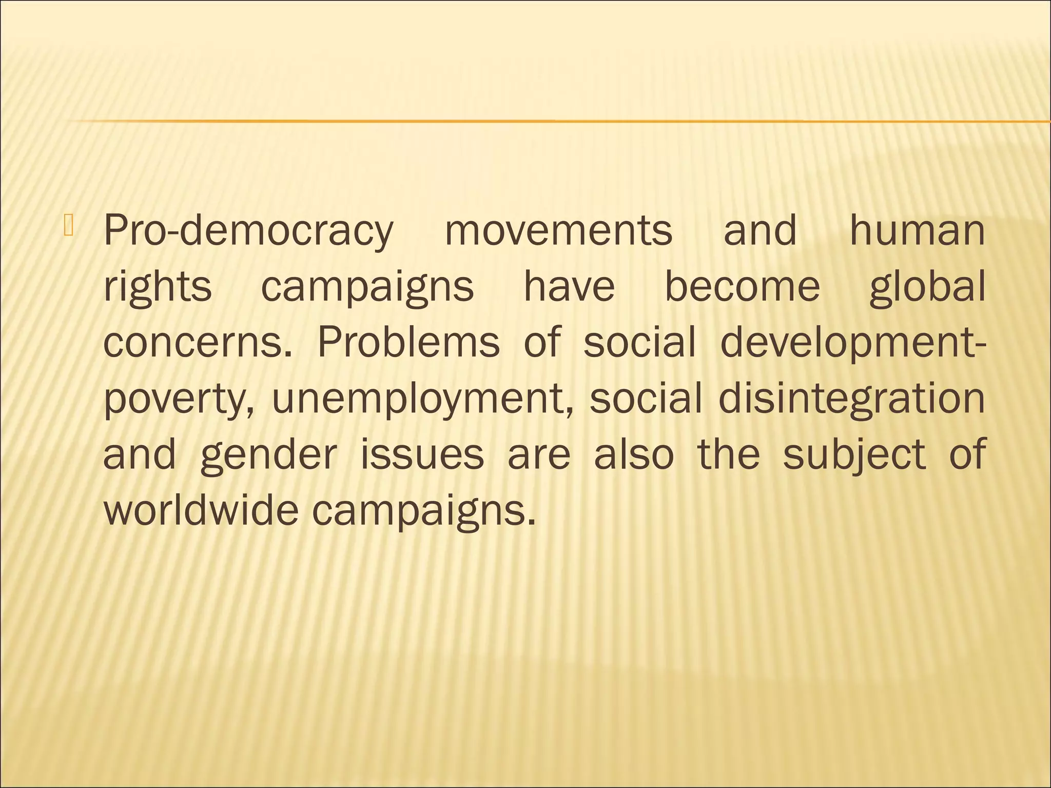  Pro-democracy movements and human
rights campaigns have become global
concerns. Problems of social development-
poverty, unemployment, social disintegration
and gender issues are also the subject of
worldwide campaigns.
 