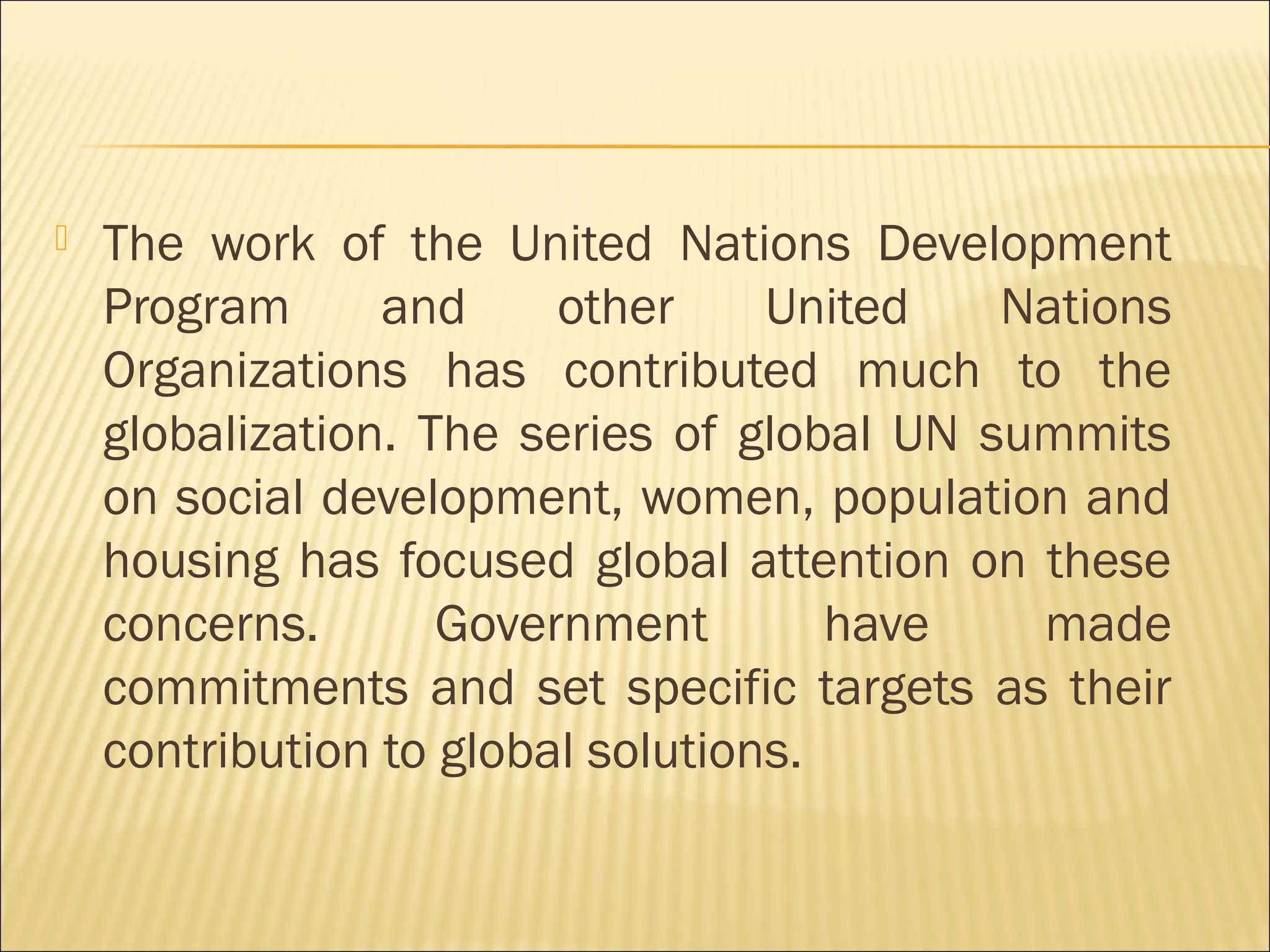 The work of the United Nations Development
Program and other United Nations
Organizations has contributed much to the
globalization. The series of global UN summits
on social development, women, population and
housing has focused global attention on these
concerns. Government have made
commitments and set specific targets as their
contribution to global solutions.
 