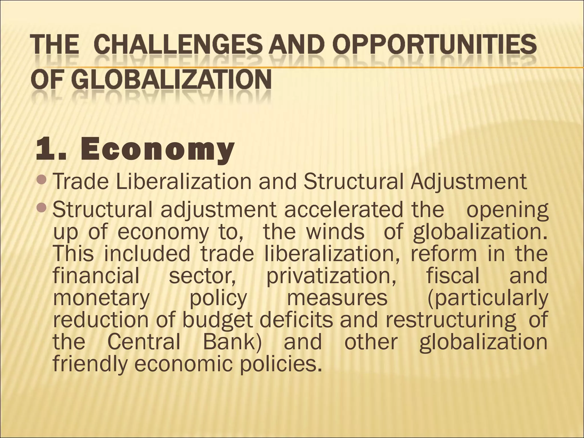 1. Economy
Trade Liberalization and Structural Adjustment
Structural adjustment accelerated the opening
up of economy to, the winds of globalization.
This included trade liberalization, reform in the
financial sector, privatization, fiscal and
monetary policy measures (particularly
reduction of budget deficits and restructuring of
the Central Bank) and other globalization
friendly economic policies.
 