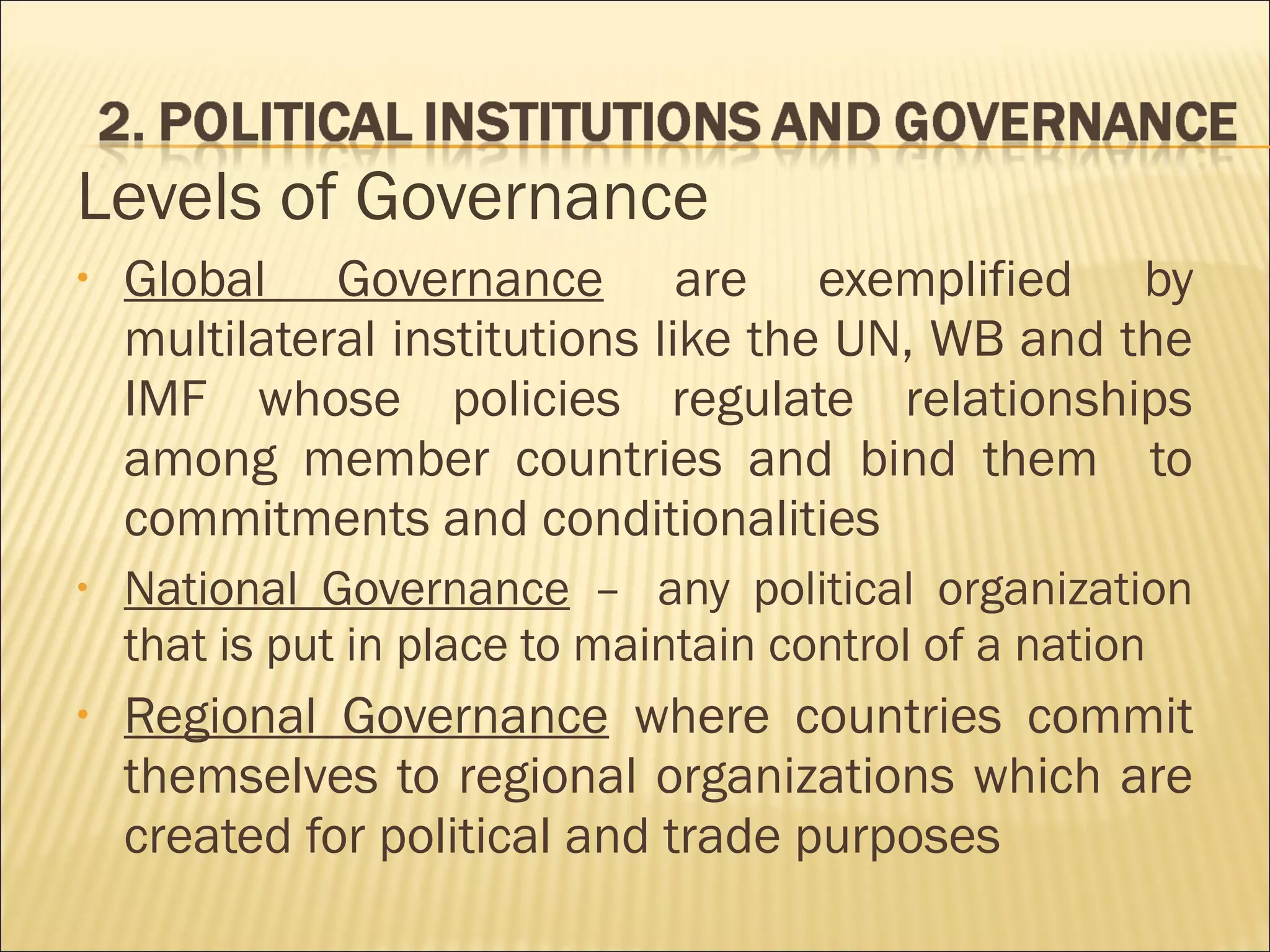 Levels of Governance
• Global Governance are exemplified by
multilateral institutions like the UN, WB and the
IMF whose policies regulate relationships
among member countries and bind them to
commitments and conditionalities
• National Governance –  any political organization
that is put in place to maintain control of a nation
• Regional Governance where countries commit
themselves to regional organizations which are
created for political and trade purposes
 