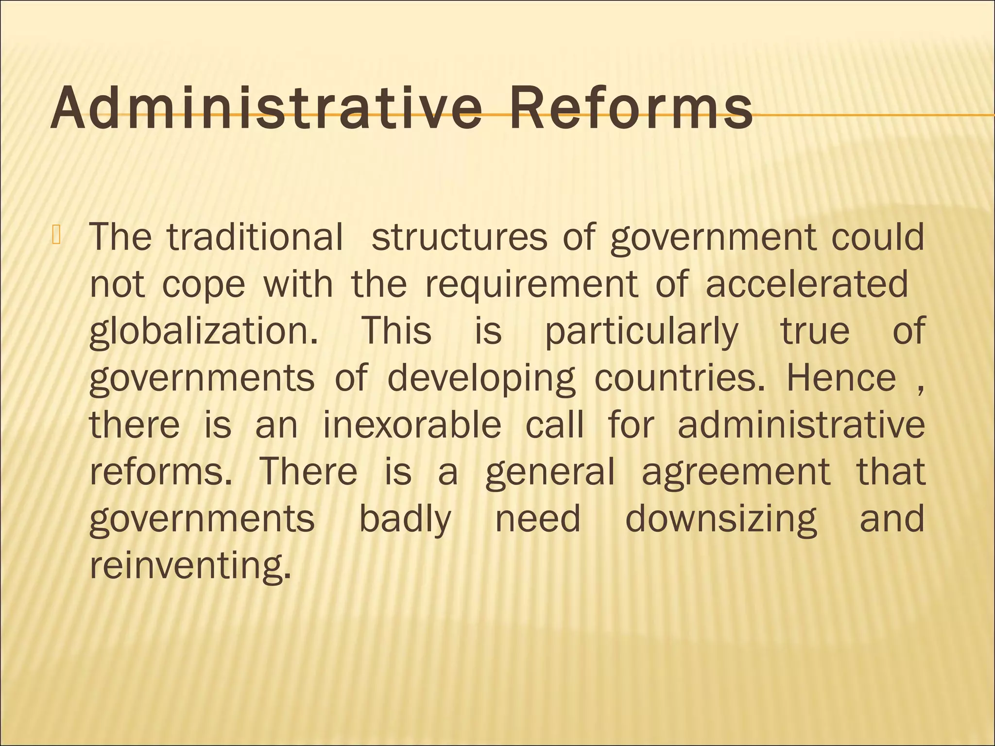 Administrative Reforms
 The traditional structures of government could
not cope with the requirement of accelerated
globalization. This is particularly true of
governments of developing countries. Hence ,
there is an inexorable call for administrative
reforms. There is a general agreement that
governments badly need downsizing and
reinventing.
 