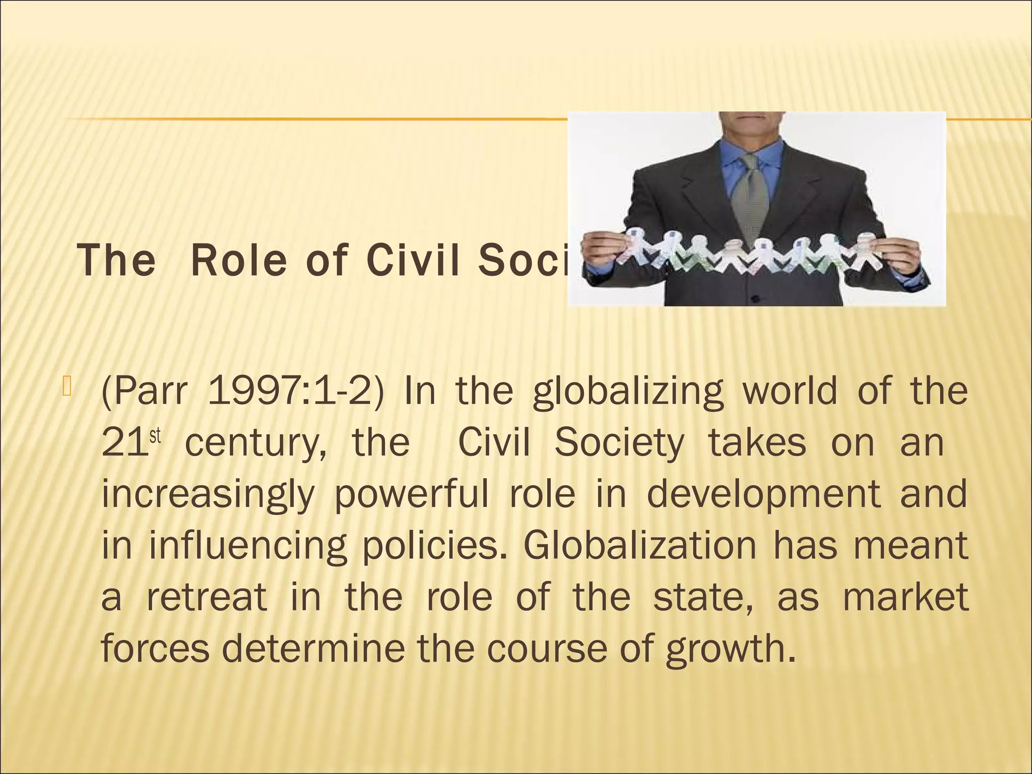 The Role of Civil Society
 (Parr 1997:1-2) In the globalizing world of the
21st
century, the Civil Society takes on an
increasingly powerful role in development and
in influencing policies. Globalization has meant
a retreat in the role of the state, as market
forces determine the course of growth.
 