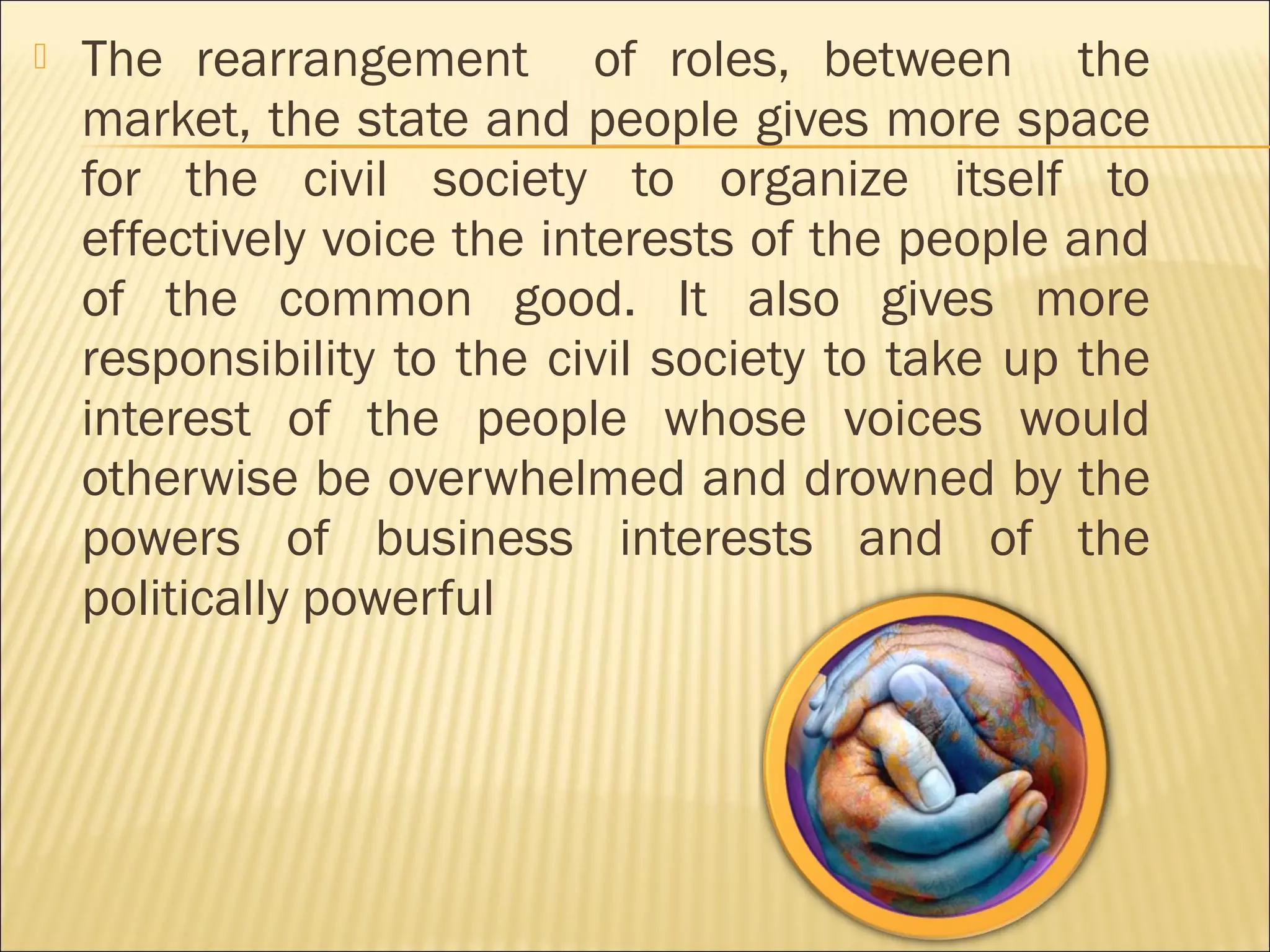  The rearrangement of roles, between the
market, the state and people gives more space
for the civil society to organize itself to
effectively voice the interests of the people and
of the common good. It also gives more
responsibility to the civil society to take up the
interest of the people whose voices would
otherwise be overwhelmed and drowned by the
powers of business interests and of the
politically powerful
 