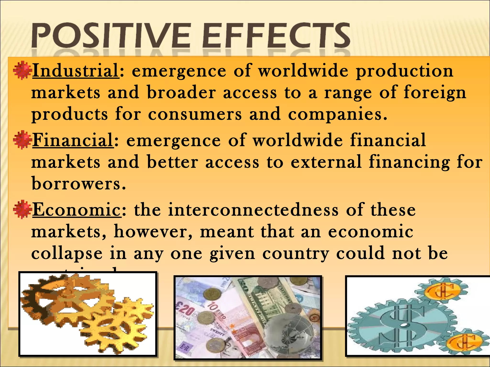 Industrial: emergence of worldwide production
markets and broader access to a range of foreign
products for consumers and companies.
Financial: emergence of worldwide financial
markets and better access to external financing for
borrowers.
Economic: the interconnectedness of these
markets, however, meant that an economic
collapse in any one given country could not be
contained.
Industrial: emergence of worldwide production
markets and broader access to a range of foreign
products for consumers and companies.
Financial: emergence of worldwide financial
markets and better access to external financing for
borrowers.
Economic: the interconnectedness of these
markets, however, meant that an economic
collapse in any one given country could not be
contained.
 