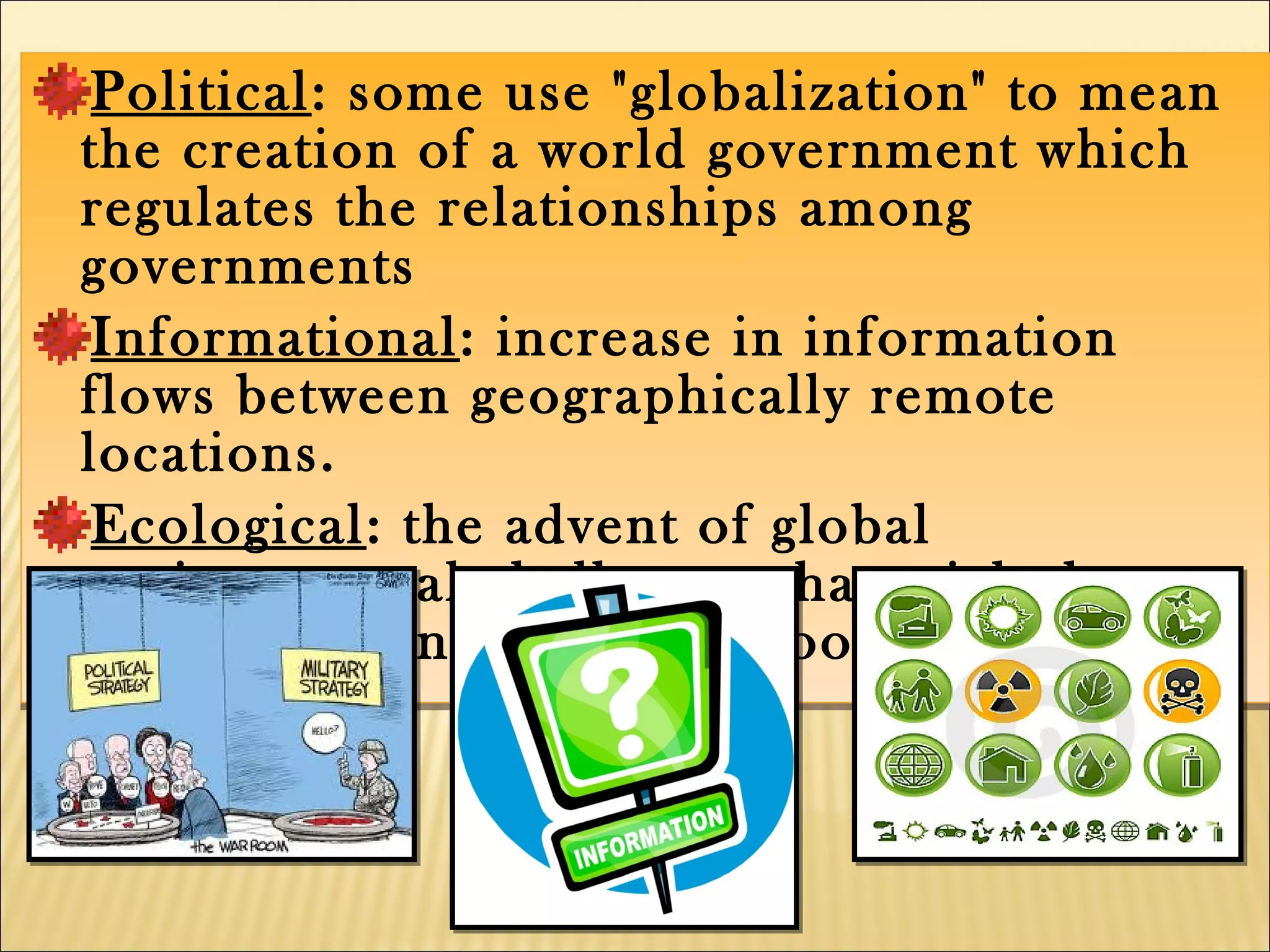 Political: some use "globalization" to mean
the creation of a world government which
regulates the relationships among
governments
Informational: increase in information
flows between geographically remote
locations.
Ecological: the advent of global
environmental challenges that might be
solved with international cooperation
Political: some use "globalization" to mean
the creation of a world government which
regulates the relationships among
governments
Informational: increase in information
flows between geographically remote
locations.
Ecological: the advent of global
environmental challenges that might be
solved with international cooperation
 