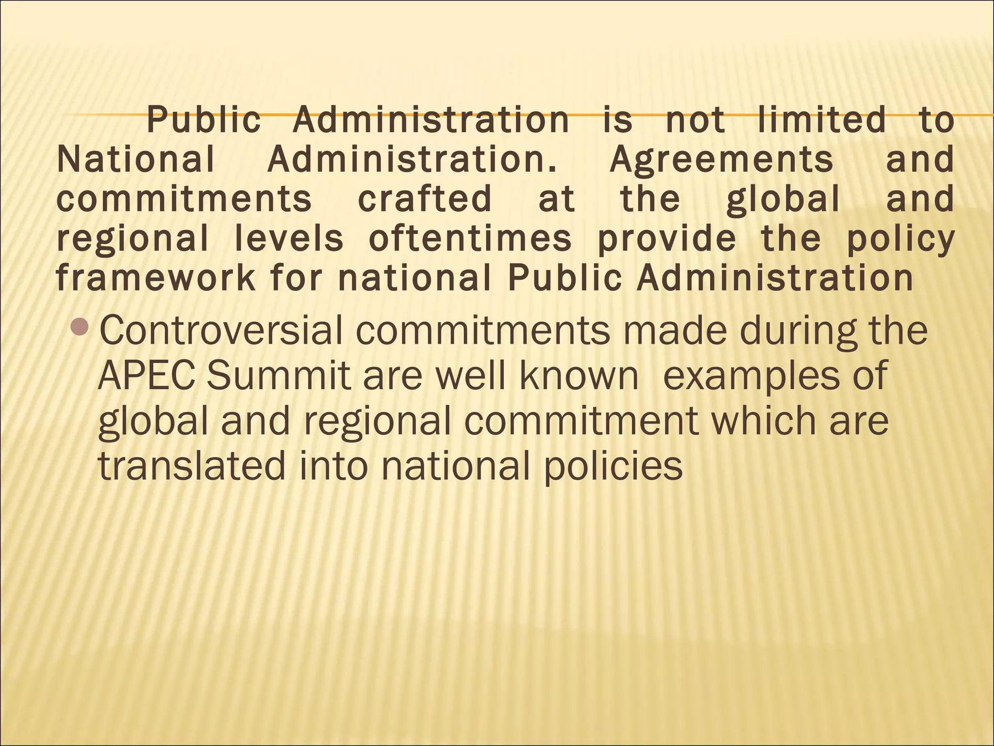Public Administration is not limited to
National Administration. Agreements and
commitments crafted at the global and
regional levels oftentimes provide the policy
framework for national Public Administration
Controversial commitments made during the
APEC Summit are well known examples of
global and regional commitment which are
translated into national policies
 