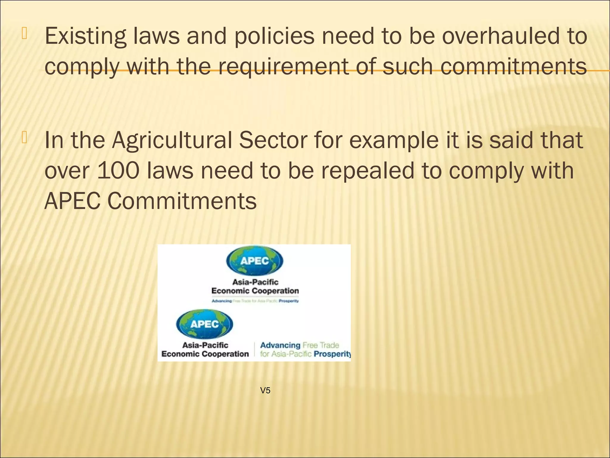  Existing laws and policies need to be overhauled to
comply with the requirement of such commitments
 In the Agricultural Sector for example it is said that
over 100 laws need to be repealed to comply with
APEC Commitments
V5
 