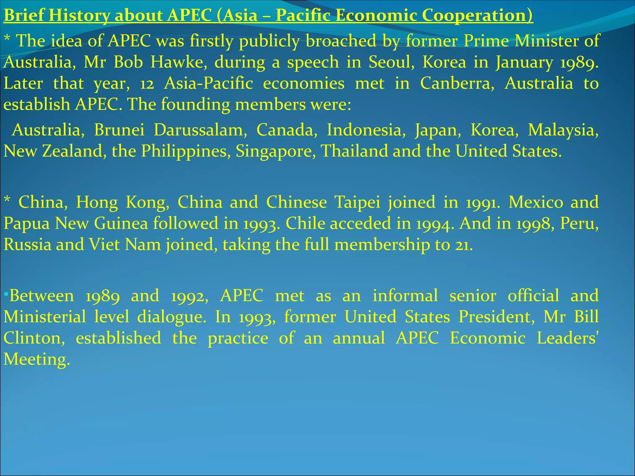 Brief History about APEC (Asia – Pacific Economic Cooperation)
* The idea of APEC was firstly publicly broached by former Prime Minister of
Australia, Mr Bob Hawke, during a speech in Seoul, Korea in January 1989.
Later that year, 12 Asia-Pacific economies met in Canberra, Australia to
establish APEC. The founding members were:
Australia, Brunei Darussalam, Canada, Indonesia, Japan, Korea, Malaysia,
New Zealand, the Philippines, Singapore, Thailand and the United States.
* China, Hong Kong, China and Chinese Taipei joined in 1991. Mexico and
Papua New Guinea followed in 1993. Chile acceded in 1994. And in 1998, Peru,
Russia and Viet Nam joined, taking the full membership to 21.
•Between 1989 and 1992, APEC met as an informal senior official and
Ministerial level dialogue. In 1993, former United States President, Mr Bill
Clinton, established the practice of an annual APEC Economic Leaders'
Meeting.
 