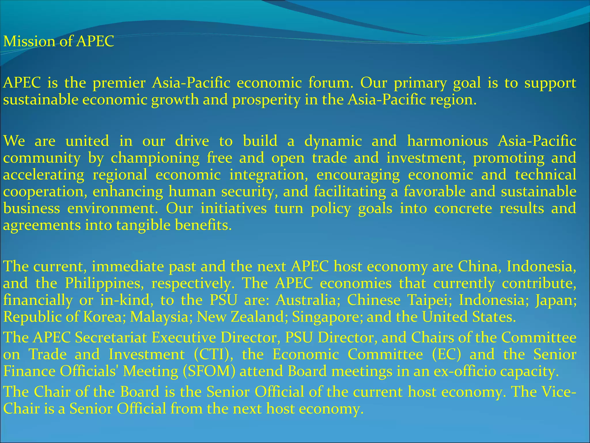 Mission of APEC
APEC is the premier Asia-Pacific economic forum. Our primary goal is to support
sustainable economic growth and prosperity in the Asia-Pacific region.
We are united in our drive to build a dynamic and harmonious Asia-Pacific
community by championing free and open trade and investment, promoting and
accelerating regional economic integration, encouraging economic and technical
cooperation, enhancing human security, and facilitating a favorable and sustainable
business environment. Our initiatives turn policy goals into concrete results and
agreements into tangible benefits.
The current, immediate past and the next APEC host economy are China, Indonesia,
and the Philippines, respectively. The APEC economies that currently contribute,
financially or in-kind, to the PSU are: Australia; Chinese Taipei; Indonesia; Japan;
Republic of Korea; Malaysia; New Zealand; Singapore; and the United States.
The APEC Secretariat Executive Director, PSU Director, and Chairs of the Committee
on Trade and Investment (CTI), the Economic Committee (EC) and the Senior
Finance Officials' Meeting (SFOM) attend Board meetings in an ex-officio capacity.
The Chair of the Board is the Senior Official of the current host economy. The Vice-
Chair is a Senior Official from the next host economy.
 