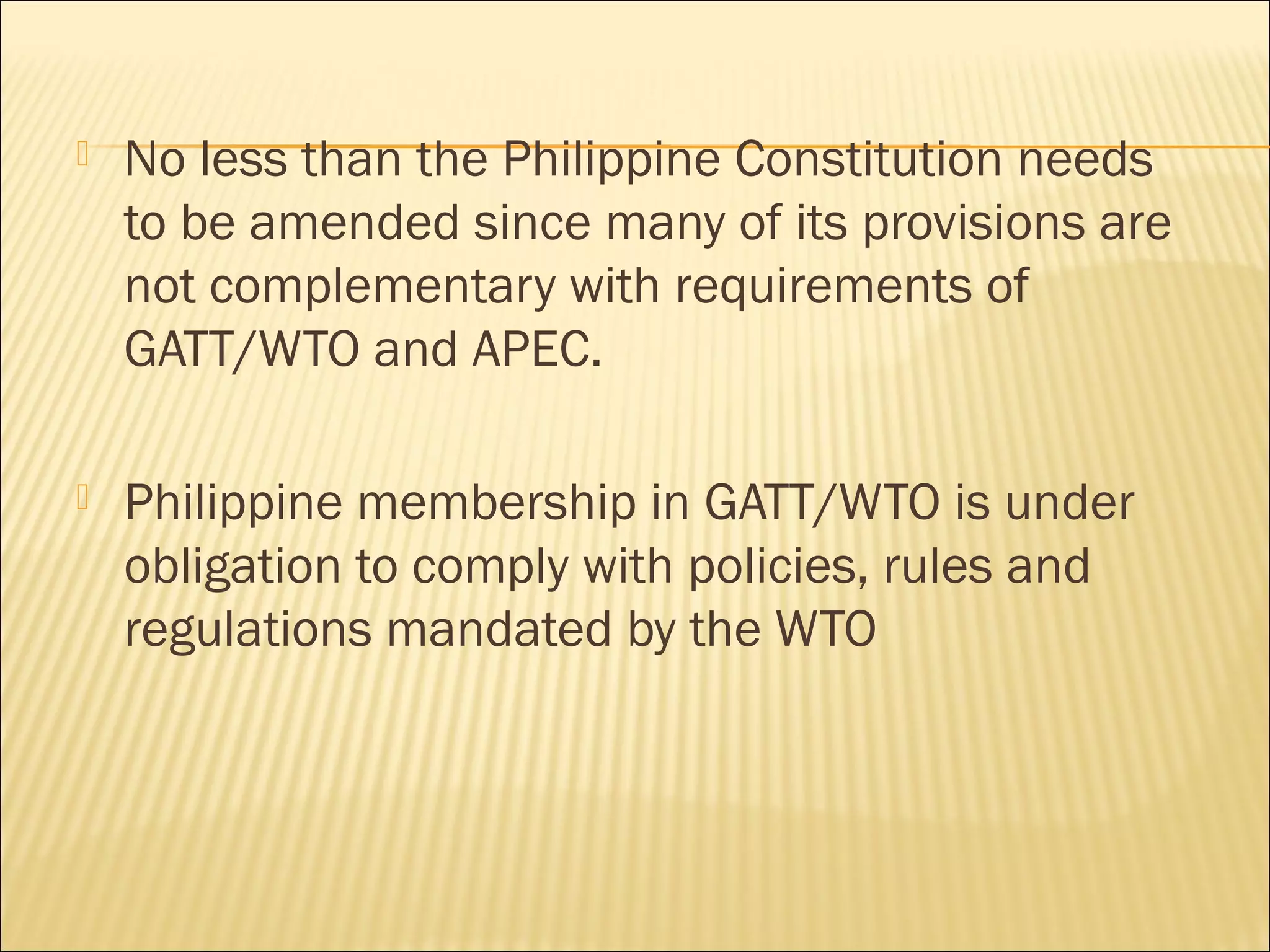  No less than the Philippine Constitution needs
to be amended since many of its provisions are
not complementary with requirements of
GATT/WTO and APEC.
 Philippine membership in GATT/WTO is under
obligation to comply with policies, rules and
regulations mandated by the WTO
 