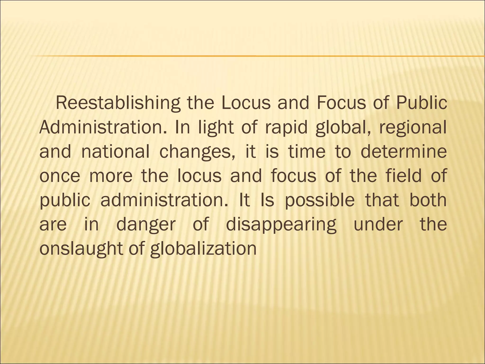 Reestablishing the Locus and Focus of Public
Administration. In light of rapid global, regional
and national changes, it is time to determine
once more the locus and focus of the field of
public administration. It Is possible that both
are in danger of disappearing under the
onslaught of globalization
 