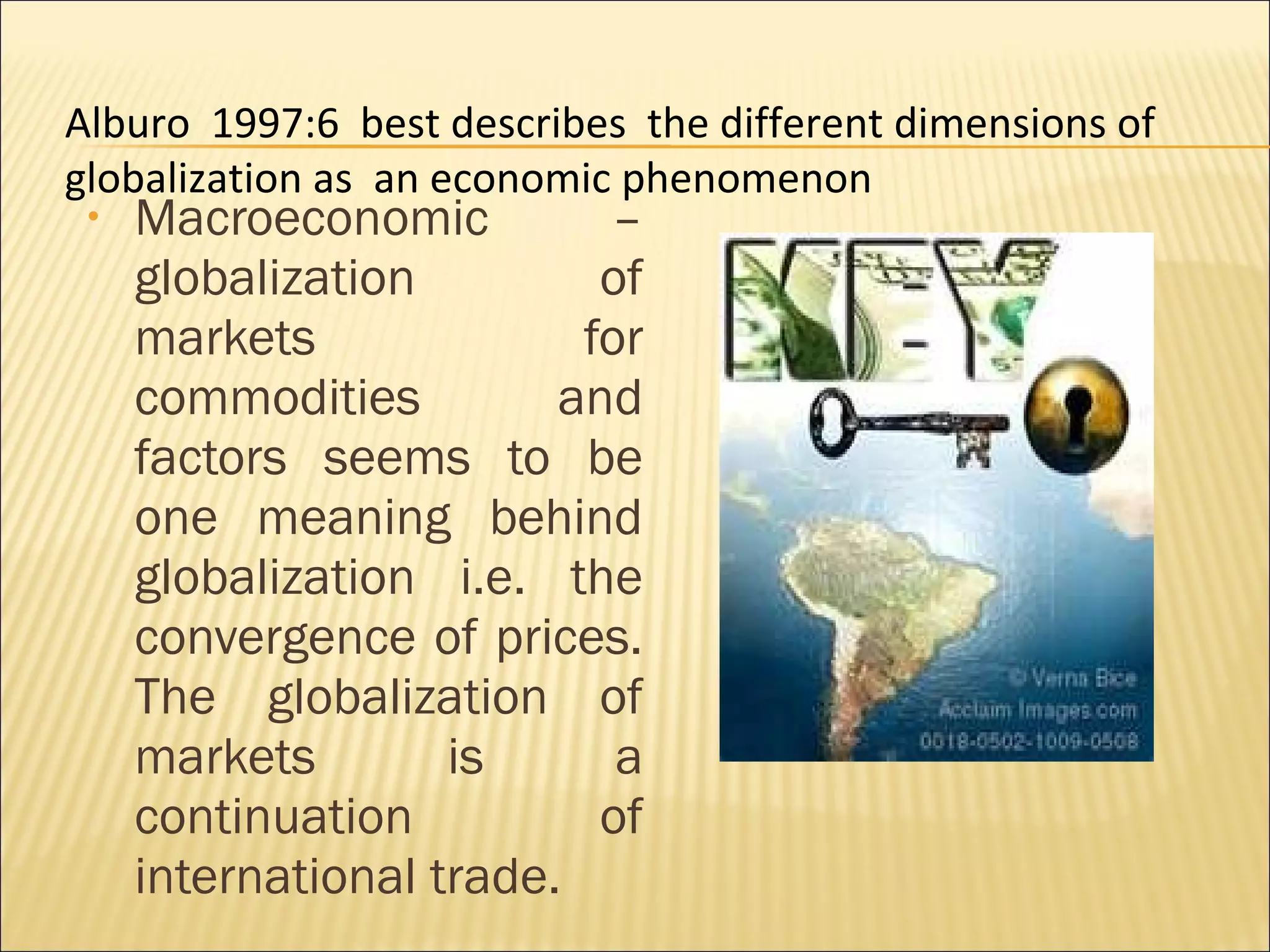 • Macroeconomic –
globalization of
markets for
commodities and
factors seems to be
one meaning behind
globalization i.e. the
convergence of prices.
The globalization of
markets is a
continuation of
international trade.
Alburo 1997:6 best describes the different dimensions of
globalization as an economic phenomenon
 