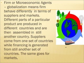 • Firm or Microeconomic Agents
– globalization means firm
behave differently in terms of
suppliers and markets.
Different parts of a particular
product are produced in
different countries and are
then assembled in still
another country. Suppliers
come from one set of countries
while financing is generated
from still another set of
countries. The same goes for
markets.
V1
 