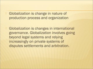  Globalization is change in nature of
production process and organization
 Globalization is changes in international
governance. Globalization involves going
beyond legal systems and relying
increasingly on private systems of
disputes settlements and arbitration.
 