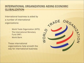 International business is aided by
a number of international
organizations:
 World Trade Organization (WTO)
 The International Monetary
Fund (IMF)
 World Bank
 These international
organizations help smooth the
way for international business
 