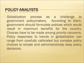  Globalization process as a challenge to
government policymakers. According to them,
government should formulate policies which would
result in maximum benefits for the country.
Choices have to be made among priority concerns.
Policy responses to trends in globalization can
range from carefully calibrated but complex policy
choices to simple and administratively easy policy
decisions. 
 