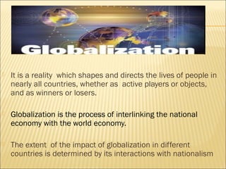  It is a reality which shapes and directs the lives of people in
nearly all countries, whether as active players or objects,
and as winners or losers.
 Globalization is the process of interlinking the national
economy with the world economy.
 The extent of the impact of globalization in different
countries is determined by its interactions with nationalism
 
